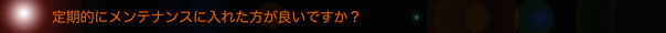 定期的にメンテナンスに入れた方が良いですか？