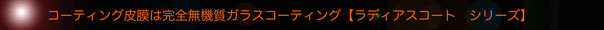 コーティング皮膜は完全無機質ガラスコーティング【ラディアスコート・シリーズ】